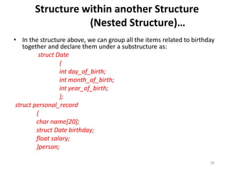 30
Structure within another Structure
(Nested Structure)…
• In the structure above, we can group all the items related to birthday
together and declare them under a substructure as:
struct Date
{
int day_of_birth;
int month_of_birth;
int year_of_birth;
};
struct personal_record
{
char name[20];
struct Date birthday;
float salary;
}person;
 