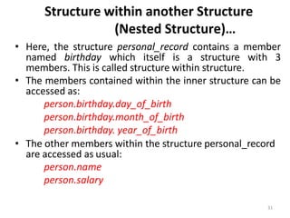 31
Structure within another Structure
(Nested Structure)…
• Here, the structure personal_record contains a member
named birthday which itself is a structure with 3
members. This is called structure within structure.
• The members contained within the inner structure can be
accessed as:
person.birthday.day_of_birth
person.birthday.month_of_birth
person.birthday. year_of_birth
• The other members within the structure personal_record
are accessed as usual:
person.name
person.salary
 