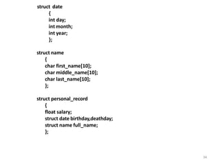 34
struct date
{
int day;
int month;
int year;
};
struct name
{
char first_name[10];
char middle_name[10];
char last_name[10];
};
struct personal_record
{
float salary;
struct date birthday,deathday;
struct name full_name;
};
 