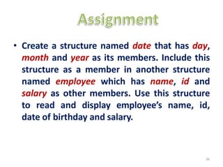 • Create a structure named date that has day,
month and year as its members. Include this
structure as a member in another structure
named employee which has name, id and
salary as other members. Use this structure
to read and display employee’s name, id,
date of birthday and salary.
36
 