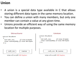 Union
• A union is a special data type available in C that allows
storing different data types in the same memory location.
• You can define a union with many members, but only one
member can contain a value at any given time.
• Unions provide an efficient way of using the same memory
location for multiple purposes.
 