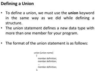 Defining a Union
• To define a union, we must use the union keyword
in the same way as we did while defining a
structure.
• The union statement defines a new data type with
more than one member for your program.
• The format of the union statement is as follows:
union [union name]
{
member definition;
member definition;
...
member definition;
};
 