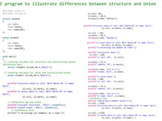 C program to illustrate differences between structure and Union
s1.roll= 183;
s1.marks = 90.5;
strcpy(s1.name, “Aditya");
printf("structure data:n roll: %dt Marks:%f t name: %sn",
s1.roll, s1.marks, s1.name);
s2.roll = 183;
s2.marks = 90.5;
strcpy(s2.name, “Aditya");
printf("n union data:n roll: %dt Marks:%f t name: %sn",
s2.roll, s2.marks, s2.name);
printf("n Accessing one member at time:");
printf("nstructure data:");
s1.roll = 240;
printf("n roll: %d", s1.roll);
s1.marks = 55.5;
printf("nMarks: %f", s1.marks);
strcpy(s1.name, “Let Us C");
printf("nname: %sn", s1.name);
printf("n union data:");
s2.roll = 240;
printf("n roll: %d", s2.roll);
s2.marks = 55.5;
printf("nMarks: %f", s2.marks);
strcpy(s2.name, “Let Us C");
printf("n name: %sn", s2.name);
//difference four
printf("nAltering a member value:n");
s1.roll = 1218;
printf("structure data:n roll: %dt Marks:%f t name: %sn",
s1.roll, s1.marks, s1.name);
s2.roll = 1218;
printf("n union data:n roll: %dt Marks:%f t name: %sn",
s2.roll, s2.marks, s2.name); }
#include <stdio.h>
#include <string.h>
struct student
{
int roll;
float marks;
char name[20];
};
union student
{
int roll;
float marks;
char name[20];
};
void main()
{
// creating variable for structure and initializing values
(difference six)
struct student s1={18,38.5,“Aditi"};
// creating variable for union and initializing values
union student s2={18,38.5,“Aditi"};
printf("structure data:n roll: %dt Marks:%f t name:
%sn",
s1.roll, s1.marks, s1.name);
printf("n union data:n roll: %dt Marks:%f t name:
%sn",
s2.roll, s2.marks, s2.name);
// difference two and three
printf("nsizeof structure : %dn", sizeof(s));
printf("sizeof union : %dn", sizeof(u));
// difference five
printf("n Accessing all members at a time:");
 