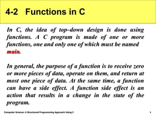 Computer Science: A Structured Programming Approach Using C 1
4-2 Functions in C
In C, the idea of top–down design is done using
In C, the idea of top–down design is done using
functions. A C program is made of one or more
functions. A C program is made of one or more
functions, one and only one of which must be named
functions, one and only one of which must be named
main
main.
.
In general, the purpose of a function is to receive zero
In general, the purpose of a function is to receive zero
or more pieces of data, operate on them, and return at
or more pieces of data, operate on them, and return at
most one piece of data. At the same time, a function
most one piece of data. At the same time, a function
can have a side effect. A function side effect is an
can have a side effect. A function side effect is an
action that results in a change in the state of the
action that results in a change in the state of the
program.
program.
 