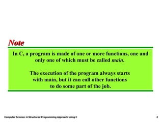 Computer Science: A Structured Programming Approach Using C 2
In C, a program is made of one or more functions, one and
only one of which must be called main.
The execution of the program always starts
with main, but it can call other functions
to do some part of the job.
Note
Note
 