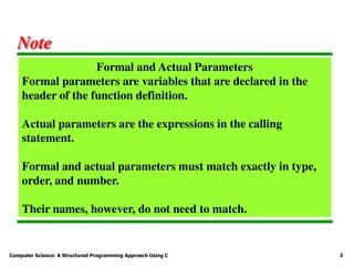 Computer Science: A Structured Programming Approach Using C 3
Formal and Actual Parameters
Formal parameters are variables that are declared in the
header of the function definition.
Actual parameters are the expressions in the calling
statement.
Formal and actual parameters must match exactly in type,
order, and number.
Their names, however, do not need to match.
Note
 