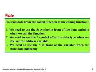 Computer Science: A Structured Programming Approach Using C 7
To send data from the called function to the calling function:
1. We need to use the & symbol in front of the data variable
when we call the function.
2. We need to use the * symbol after the data type when we
declare the address variable
3. We need to use the * in front of the variable when we
store data indirectly
Note
 