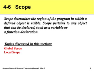 Computer Science: A Structured Programming Approach Using C 1
4-6 Scope
Scope determines the region of the program in which a
defined object is visible. Scope pertains to any object
that can be declared, such as a variable or
a function declaration.
Global Scope
Local Scope
Topics discussed in this section:
 