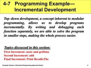 Computer Science: A Structured Programming Approach Using C 4
4-7 Programming Example—
Incremental Development
Top–down development, a concept inherent to modular
programming, allows us to develop programs
incrementally. By writing and debugging each
function separately, we are able to solve the program
in smaller steps, making the whole process easier.
First Increment: main and getData
Second Increment: add
Final Increment: Print ResultsThe
Topics discussed in this section:
 