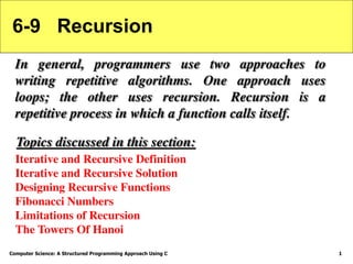 Computer Science: A Structured Programming Approach Using C 1
6-9 Recursion
In general, programmers use two approaches to
writing repetitive algorithms. One approach uses
loops; the other uses recursion. Recursion is a
repetitive process in which a function calls itself.
Iterative and Recursive Definition
Iterative and Recursive Solution
Designing Recursive Functions
Fibonacci Numbers
Limitations of Recursion
The Towers Of Hanoi
Topics discussed in this section:
 
