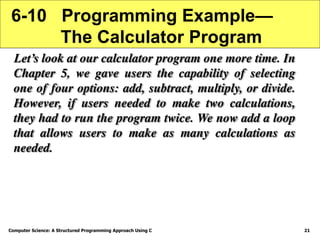 Computer Science: A Structured Programming Approach Using C 21
6-10 Programming Example—
The Calculator Program
Let’s look at our calculator program one more time. In
Chapter 5, we gave users the capability of selecting
one of four options: add, subtract, multiply, or divide.
However, if users needed to make two calculations,
they had to run the program twice. We now add a loop
that allows users to make as many calculations as
needed.
 