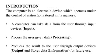INTRODUCTION
The computer is an electronic device which operates under
the control of instructions stored in its memory.
• A computer can take data from the user through input
devices (Input),
• Process the user given data (Processing),
• Produces the result to the user through output devices
(Output)and Stores data (Information) for future use.
 