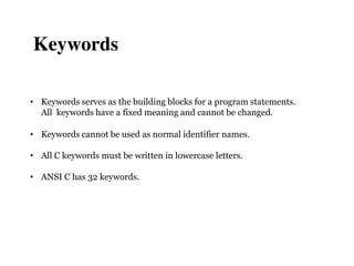 • Keywords serves as the building blocks for a program statements.
All keywords have a fixed meaning and cannot be changed.
• Keywords cannot be used as normal identifier names.
• All C keywords must be written in lowercase letters.
• ANSI C has 32 keywords.
Keywords
 
