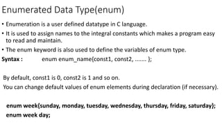 Enumerated Data Type(enum)
• Enumeration is a user defined datatype in C language.
• It is used to assign names to the integral constants which makes a program easy
to read and maintain.
• The enum keyword is also used to define the variables of enum type.
Syntax : enum enum_name{const1, const2, ....... };
By default, const1 is 0, const2 is 1 and so on.
You can change default values of enum elements during declaration (if necessary).
enum week{sunday, monday, tuesday, wednesday, thursday, friday, saturday};
enum week day;
 