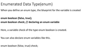 Enumerated Data Type(enum)
When you define an enum type, the blueprint for the variable is created
enum boolean {false, true};
enum boolean check; // declaring an enum variable
Here, a variable check of the type enum boolean is created.
You can also declare enum variables like this.
enum boolean {false, true} check;
 
