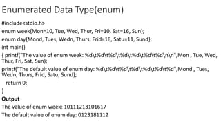 Enumerated Data Type(enum)
#include<stdio.h>
enum week{Mon=10, Tue, Wed, Thur, Fri=10, Sat=16, Sun};
enum day{Mond, Tues, Wedn, Thurs, Frid=18, Satu=11, Sund};
int main()
{ printf("The value of enum week: %dt%dt%dt%dt%dt%dt%dnn",Mon , Tue, Wed,
Thur, Fri, Sat, Sun);
printf("The default value of enum day: %dt%dt%dt%dt%dt%dt%d",Mond , Tues,
Wedn, Thurs, Frid, Satu, Sund);
return 0;
}
Output
The value of enum week: 10111213101617
The default value of enum day: 0123181112
 