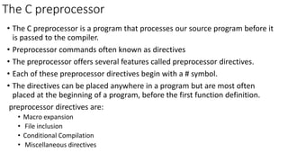 The C preprocessor
• The C preprocessor is a program that processes our source program before it
is passed to the compiler.
• Preprocessor commands often known as directives
• The preprocessor offers several features called preprocessor directives.
• Each of these preprocessor directives begin with a # symbol.
• The directives can be placed anywhere in a program but are most often
placed at the beginning of a program, before the first function definition.
preprocessor directives are:
• Macro expansion
• File inclusion
• Conditional Compilation
• Miscellaneous directives
 