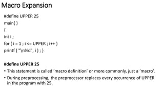 Macro Expansion
#define UPPER 25
main( )
{
int i ;
for ( i = 1 ; i <= UPPER ; i++ )
printf ( "n%d", i ) ; }
#define UPPER 25
• This statement is called ‘macro definition’ or more commonly, just a ‘macro’.
• During preprocessing, the preprocessor replaces every occurrence of UPPER
in the program with 25.
 