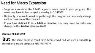 Need for Macro Expansion
• Suppose a constant like 3.1415 appears many times in your program. This
value may have to be changed some day to 3.141592.
• Ordinarily, you would need to go through the program and manually change
each occurrence of the constant.
• If you have defined PI in a #define directive, you only need to make one
change, in the #define directive itself:
#define PI 3.141592
But the same purpose could have been served had we used a variable pi
instead of a macro template PI???????????
 