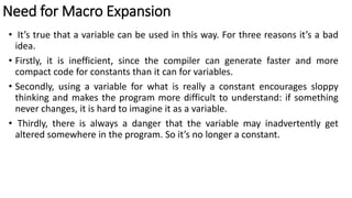 Need for Macro Expansion
• It’s true that a variable can be used in this way. For three reasons it’s a bad
idea.
• Firstly, it is inefficient, since the compiler can generate faster and more
compact code for constants than it can for variables.
• Secondly, using a variable for what is really a constant encourages sloppy
thinking and makes the program more difficult to understand: if something
never changes, it is hard to imagine it as a variable.
• Thirdly, there is always a danger that the variable may inadvertently get
altered somewhere in the program. So it’s no longer a constant.
 