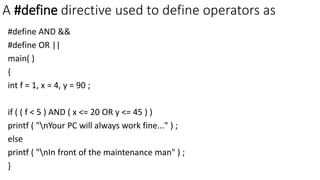A #define directive used to define operators as
#define AND &&
#define OR ||
main( )
{
int f = 1, x = 4, y = 90 ;
if ( ( f < 5 ) AND ( x <= 20 OR y <= 45 ) )
printf ( "nYour PC will always work fine..." ) ;
else
printf ( "nIn front of the maintenance man" ) ;
}
 