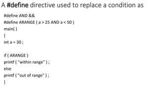 A #define directive used to replace a condition as
#define AND &&
#define ARANGE ( a > 25 AND a < 50 )
main( )
{
int a = 30 ;
if ( ARANGE )
printf ( "within range" ) ;
else
printf ( "out of range" ) ;
}
 