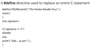 A #define directive used to replace an entire C statement
#define FOUND printf ( "The Yankee Doodle Virus" ) ;
main( )
{
char signature ;
if ( signature == 'Y' )
FOUND
else
printf ( "Safe... as yet !" ) ;
}
 