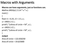 Macros with Arguments
Macros can have arguments, just as functions can.
#define AREA(x) ( 3.14 * x * x )
main( )
{
float r1 = 6.25, r2 = 2.5, a ;
a = AREA ( r1 ) ;
printf ( "nArea of circle = %f", a ) ;
a = AREA ( r2 ) ;
printf ( "nArea of circle = %f", a ) ;
}
output
Area of circle = 122.656250
Area of circle = 19.625000
 