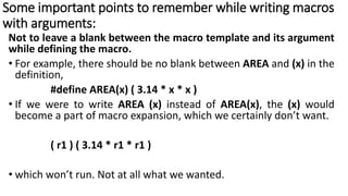 Some important points to remember while writing macros
with arguments:
Not to leave a blank between the macro template and its argument
while defining the macro.
• For example, there should be no blank between AREA and (x) in the
definition,
#define AREA(x) ( 3.14 * x * x )
• If we were to write AREA (x) instead of AREA(x), the (x) would
become a part of macro expansion, which we certainly don’t want.
( r1 ) ( 3.14 * r1 * r1 )
• which won’t run. Not at all what we wanted.
 