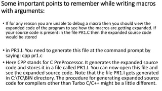 Some important points to remember while writing macros
with arguments:
• If for any reason you are unable to debug a macro then you should view the
expanded code of the program to see how the macros are getting expanded. If
your source code is present in the file PR1.C then the expanded source code
would be stored
• in PR1.I. You need to generate this file at the command prompt by
saying: cpp pr1.c
• Here CPP stands for C PreProcessor. It generates the expanded source
code and stores it in a file called PR1.I. You can now open this file and
see the expanded source code. Note that the file PR1.I gets generated
in C:TCBIN directory. The procedure for generating expanded source
code for compilers other than Turbo C/C++ might be a little different.
 