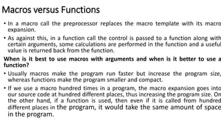 Macros versus Functions
• In a macro call the preprocessor replaces the macro template with its macro
expansion.
• As against this, in a function call the control is passed to a function along with
certain arguments, some calculations are performed in the function and a useful
value is returned back from the function.
When is it best to use macros with arguments and when is it better to use a
function?
• Usually macros make the program run faster but increase the program size,
whereas functions make the program smaller and compact.
• If we use a macro hundred times in a program, the macro expansion goes into
our source code at hundred different places, thus increasing the program size. On
the other hand, if a function is used, then even if it is called from hundred
different places in the program, it would take the same amount of space
in the program.
 