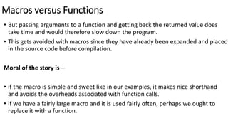 Macros versus Functions
• But passing arguments to a function and getting back the returned value does
take time and would therefore slow down the program.
• This gets avoided with macros since they have already been expanded and placed
in the source code before compilation.
Moral of the story is—
• if the macro is simple and sweet like in our examples, it makes nice shorthand
and avoids the overheads associated with function calls.
• if we have a fairly large macro and it is used fairly often, perhaps we ought to
replace it with a function.
 