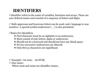 Identifier refers to the name of variables, functions and arrays. These are
user defined names and consists of a sequence of letters and digits.
 Both uppercase and lowercase letters can be used, and c language is case
sensitive. A special symbol underscore ( _ ) is also permitted.
Rules For Identifiers
 First character must be an alphabet or an underscore.
 Must consist of only letters, digits or underscore.
 Should not be a keyword and should not have any blank space.
 No two successive undrescores are allowed.
 Only first 31 characters are siginificant.
 Example:- int num; int NUM;
 char name;
Where num and name are identifier names.
IDENTIFIERS
 