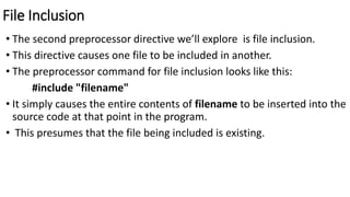 File Inclusion
• The second preprocessor directive we’ll explore is file inclusion.
• This directive causes one file to be included in another.
• The preprocessor command for file inclusion looks like this:
#include "filename"
• It simply causes the entire contents of filename to be inserted into the
source code at that point in the program.
• This presumes that the file being included is existing.
 