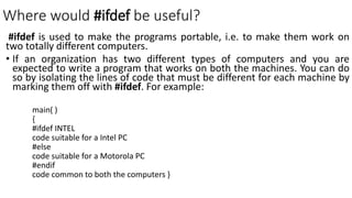 Where would #ifdef be useful?
#ifdef is used to make the programs portable, i.e. to make them work on
two totally different computers.
• If an organization has two different types of computers and you are
expected to write a program that works on both the machines. You can do
so by isolating the lines of code that must be different for each machine by
marking them off with #ifdef. For example:
main( )
{
#ifdef INTEL
code suitable for a Intel PC
#else
code suitable for a Motorola PC
#endif
code common to both the computers }
 