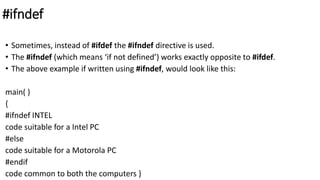 #ifndef
• Sometimes, instead of #ifdef the #ifndef directive is used.
• The #ifndef (which means ‘if not defined’) works exactly opposite to #ifdef.
• The above example if written using #ifndef, would look like this:
main( )
{
#ifndef INTEL
code suitable for a Intel PC
#else
code suitable for a Motorola PC
#endif
code common to both the computers }
 
