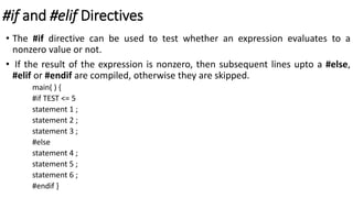 #if and #elif Directives
• The #if directive can be used to test whether an expression evaluates to a
nonzero value or not.
• If the result of the expression is nonzero, then subsequent lines upto a #else,
#elif or #endif are compiled, otherwise they are skipped.
main( ) {
#if TEST <= 5
statement 1 ;
statement 2 ;
statement 3 ;
#else
statement 4 ;
statement 5 ;
statement 6 ;
#endif }
 