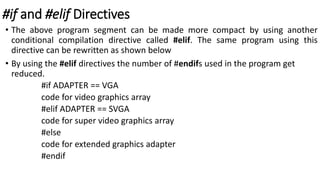 #if and #elif Directives
• The above program segment can be made more compact by using another
conditional compilation directive called #elif. The same program using this
directive can be rewritten as shown below
• By using the #elif directives the number of #endifs used in the program get
reduced.
#if ADAPTER == VGA
code for video graphics array
#elif ADAPTER == SVGA
code for super video graphics array
#else
code for extended graphics adapter
#endif
 