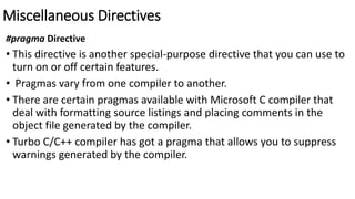 Miscellaneous Directives
#pragma Directive
• This directive is another special-purpose directive that you can use to
turn on or off certain features.
• Pragmas vary from one compiler to another.
• There are certain pragmas available with Microsoft C compiler that
deal with formatting source listings and placing comments in the
object file generated by the compiler.
• Turbo C/C++ compiler has got a pragma that allows you to suppress
warnings generated by the compiler.
 
