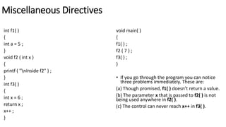 Miscellaneous Directives
int f1( )
{
int a = 5 ;
}
void f2 ( int x )
{
printf ( "nInside f2" ) ;
}
int f3( )
{
int x = 6 ;
return x ;
x++ ;
}
void main( )
{
f1( ) ;
f2 ( 7 ) ;
f3( ) ;
}
• If you go through the program you can notice
three problems immediately. These are:
(a) Though promised, f1( ) doesn’t return a value.
(b) The parameter x that is passed to f2( ) is not
being used anywhere in f2( ).
(c) The control can never reach x++ in f3( ).
 