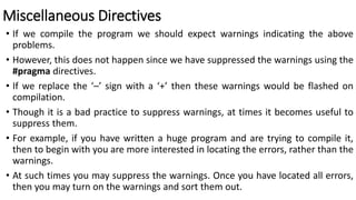 Miscellaneous Directives
• If we compile the program we should expect warnings indicating the above
problems.
• However, this does not happen since we have suppressed the warnings using the
#pragma directives.
• If we replace the ‘–’ sign with a ‘+’ then these warnings would be flashed on
compilation.
• Though it is a bad practice to suppress warnings, at times it becomes useful to
suppress them.
• For example, if you have written a huge program and are trying to compile it,
then to begin with you are more interested in locating the errors, rather than the
warnings.
• At such times you may suppress the warnings. Once you have located all errors,
then you may turn on the warnings and sort them out.
 