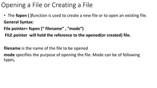 Opening a File or Creating a File
• The fopen ( )function is used to create a new file or to open an existing file.
General Syntax:
File pointer= fopen (“ filename” , ”mode”)
FILE pointer will hold the reference to the opened(or created) file.
filename is the name of the file to be opened
mode specifies the purpose of opening the file. Mode can be of following
types,
 