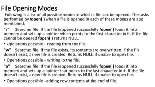 File Opening Modes
Following is a list of all possible modes in which a file can be opened. The tasks
performed by fopen( ) when a file is opened in each of these modes are also
mentioned.
"r" Searches file. If the file is opened successfully fopen( ) loads it into
memory and sets up a pointer which points to the first character in it. If the file
cannot be opened fopen( ) returns NULL.
• Operations possible – reading from the file.
"w" Searches file. If the file exists, its contents are overwritten. If the file
doesn’t exist, a new file is created. Returns NULL, if unable to open file.
• Operations possible – writing to the file.
"a" Searches file. If the file is opened successfully fopen( ) loads it into
memory and sets up a pointer that points to the last character in it. If the file
doesn’t exist, a new file is created. Returns NULL, if unable to open file.
• Operations possible - adding new contents at the end of file.
 