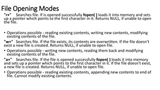 File Opening Modes
"r+" Searches file. If is opened successfully fopen( ) loads it into memory and sets
up a pointer which points to the first character in it. Returns NULL, if unable to open
the file.
• Operations possible - reading existing contents, writing new contents, modifying
existing contents of the file.
"w+" Searches file. If the file exists, its contents are overwritten. If the file doesn’t
exist a new file is created. Returns NULL, if unable to open file.
• Operations possible - writing new contents, reading them back and modifying
existing contents of the file.
"a+" Searches file. If the file is opened successfully fopen( ) loads it into memory
and sets up a pointer which points to the first character in it. If the file doesn’t exist,
a new file is created. Returns NULL, if unable to open file.
• Operations possible - reading existing contents, appending new contents to end of
file. Cannot modify existing contents.
 
