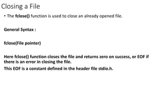 Closing a File
• The fclose() function is used to close an already opened file.
General Syntax :
fclose(File pointer)
Here fclose() function closes the file and returns zero on success, or EOF if
there is an error in closing the file.
This EOF is a constant defined in the header file stdio.h.
 