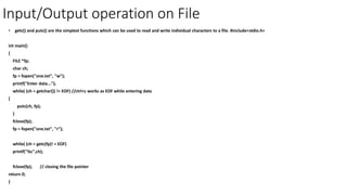 Input/Output operation on File
• getc() and putc() are the simplest functions which can be used to read and write individual characters to a file. #include<stdio.h>
int main()
{
FILE *fp;
char ch;
fp = fopen("one.txt", "w");
printf("Enter data...");
while( (ch = getchar()) != EOF) //ctrl+z works as EOF while entering data
{
putc(ch, fp);
}
fclose(fp);
fp = fopen("one.txt", "r");
while( (ch = getc(fp)! = EOF)
printf("%c",ch);
fclose(fp); // closing the file pointer
return 0;
}
 