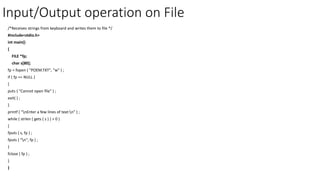 Input/Output operation on File
/*Receives strings from keyboard and writes them to file */
#include<stdio.h>
int main()
{
FILE *fp;
char s[80];
fp = fopen ( "POEM.TXT", "w" ) ;
if ( fp == NULL )
{
puts ( "Cannot open file" ) ;
exit( ) ;
}
printf ( "nEnter a few lines of text:n" ) ;
while ( strlen ( gets ( s ) ) > 0 )
{
fputs ( s, fp ) ;
fputs ( "n", fp ) ;
}
fclose ( fp ) ;
}
}
 