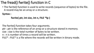 The fread() fwrite() function in C
• The fwrite() function is used to write records (sequence of bytes) to the file.
A record may be an array or a structure.
Syntax :
fwrite( ptr, int size, int n, FILE *fp )
The fwrite() function takes four arguments.
ptr : ptr is the reference of an array or a structure stored in memory.
size : size is the total number of bytes to be written.
n : n is number of times a record will be written.
FILE* : FILE* is a file where the records will be written in binary mode.
 