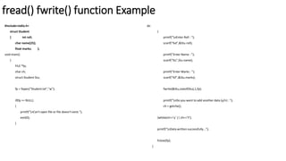 fread() fwrite() function Example
#include<stdio.h>
struct Student
{ int roll;
char name[25];
float marks; };
void main()
{
FILE *fp;
char ch;
struct Student Stu;
fp = fopen("Student.txt","w");
if(fp == NULL)
{
printf("nCan't open file or file doesn't exist.");
exit(0);
}
do
{
printf("nEnter Roll : ");
scanf("%d",&Stu.roll);
printf("Enter Name : ");
scanf("%s",Stu.name);
printf("Enter Marks : ");
scanf("%f",&Stu.marks);
fwrite(&Stu,sizeof(Stu),1,fp);
printf("nDo you want to add another data (y/n) : ");
ch = getche();
}while(ch=='y' || ch=='Y');
printf("nData written successfully...");
fclose(fp);
}
 
