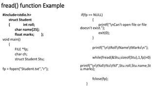 fread() function Example
#include<stdio.h>
struct Student
{ int roll;
char name[25];
float marks; };
void main()
{
FILE *fp;
char ch;
struct Student Stu;
fp = fopen("Student.txt","r");
if(fp == NULL)
{
printf("nCan't open file or file
doesn't exist.");
exit(0);
}
printf("ntRolltNametMarksn");
while(fread(&Stu,sizeof(Stu),1,fp)>0)
printf("nt%dt%st%f",Stu.roll,Stu.name,St
u.marks);
fclose(fp);
}
 